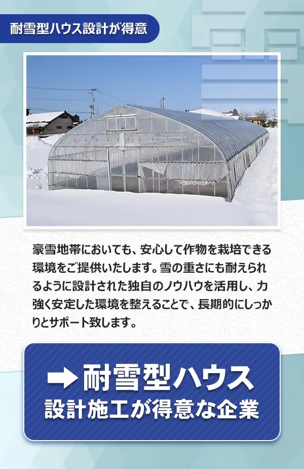 耐雪型ハウス

豪雪地帯においても、安心して作物を栽培できる環境をご提供いたします。雪の重さにも耐えられるように設計された独自のノウハウを活用し、力強く安定した環境を整えることで、長期的にしっかりとサポート致します。