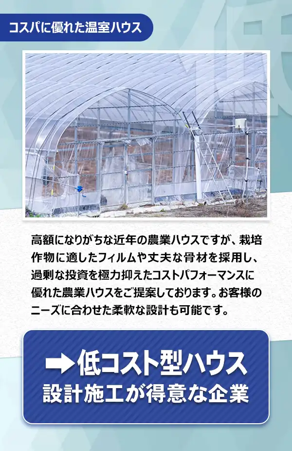 低コスト型ハウス

高額になりがちな近年の農業ハウスですが、栽培作物に適したフィルムや丈夫な骨材を採用し、過剰な投資を極力抑えたコストパフォーマンスに優れた農業ハウスをご提案しております。お客様のニーズに合わせた柔軟な設計も可能です。