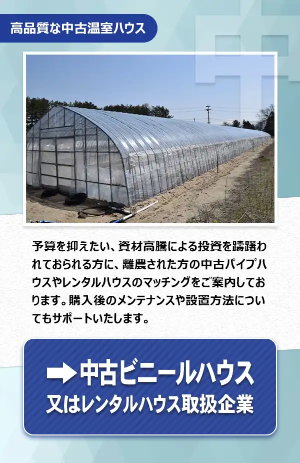 中古ハウス・レンタルハウス

予算を抑えたい、資材高騰による投資を躊躇われておられる方に、離農された方の中古パイプハウスやレンタルハウスのマッチングをご案内しております。購入後のメンテナンスや設置方法についてもサポートいたします。